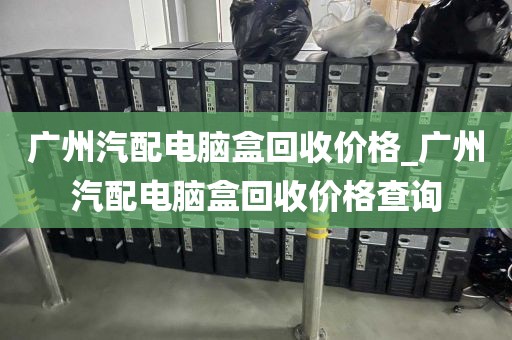 广州汽配电脑盒回收价格_广州汽配电脑盒回收价格查询