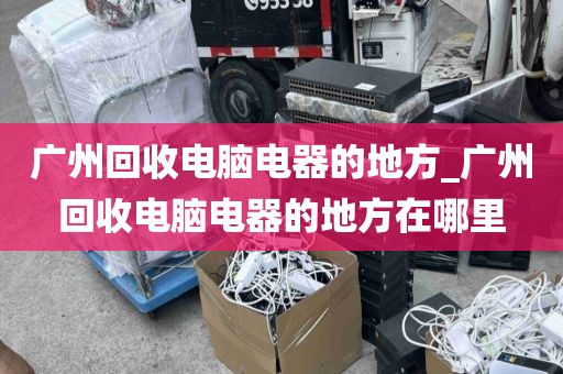 广州回收电脑电器的地方_广州回收电脑电器的地方在哪里