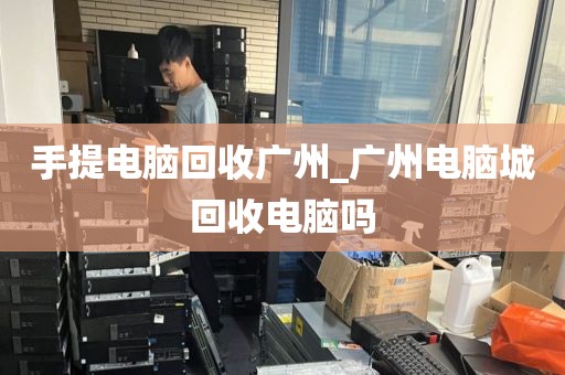 手提电脑回收广州_广州电脑城回收电脑吗