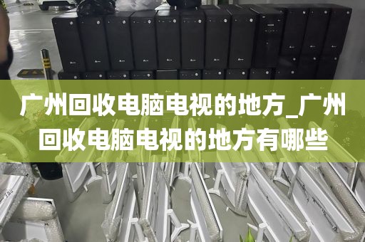 广州回收电脑电视的地方_广州回收电脑电视的地方有哪些