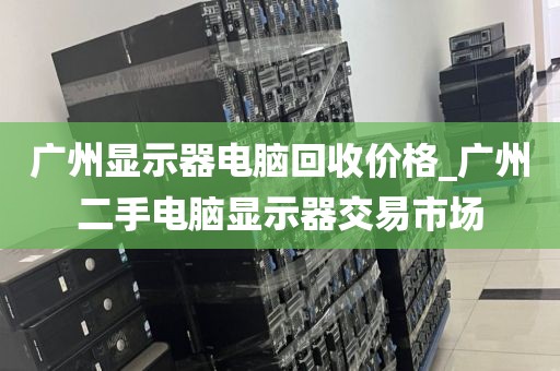 广州显示器电脑回收价格_广州二手电脑显示器交易市场