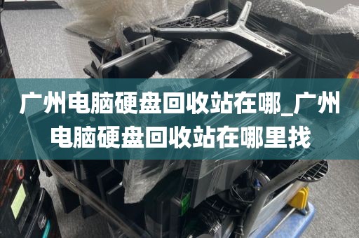 广州电脑硬盘回收站在哪_广州电脑硬盘回收站在哪里找