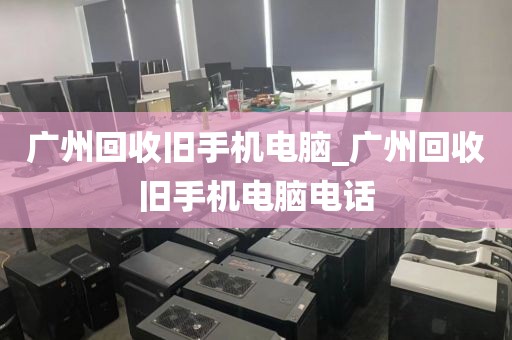 广州回收旧手机电脑_广州回收旧手机电脑电话