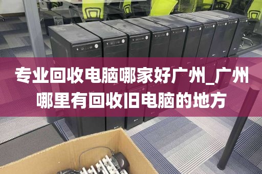 专业回收电脑哪家好广州_广州哪里有回收旧电脑的地方