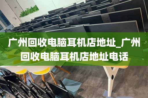 广州回收电脑耳机店地址_广州回收电脑耳机店地址电话