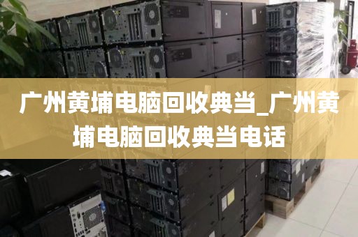 广州黄埔电脑回收典当_广州黄埔电脑回收典当电话