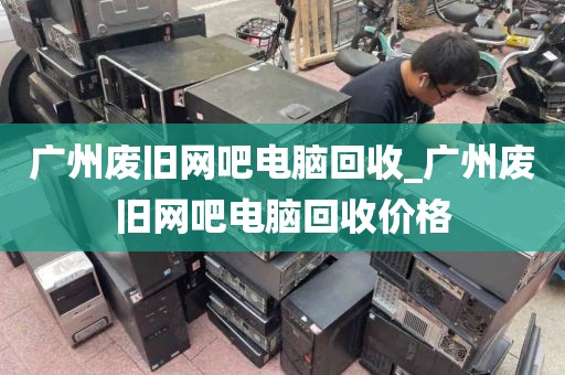 广州废旧网吧电脑回收_广州废旧网吧电脑回收价格