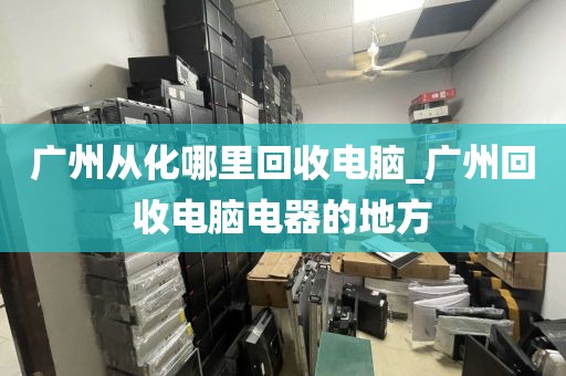 广州从化哪里回收电脑_广州回收电脑电器的地方