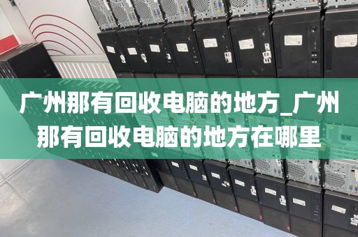 广州那有回收电脑的地方_广州那有回收电脑的地方在哪里