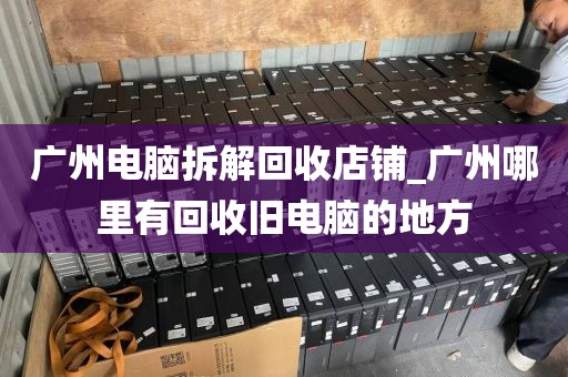 广州电脑拆解回收店铺_广州哪里有回收旧电脑的地方