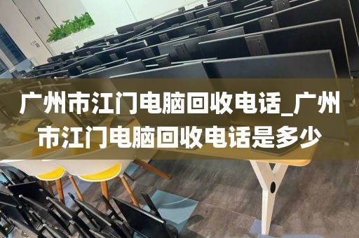 广州市江门电脑回收电话_广州市江门电脑回收电话是多少