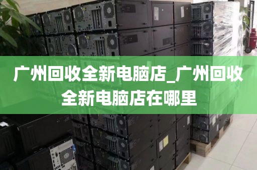 广州回收全新电脑店_广州回收全新电脑店在哪里