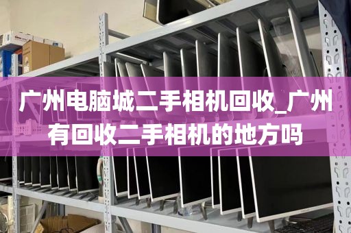 广州电脑城二手相机回收_广州有回收二手相机的地方吗