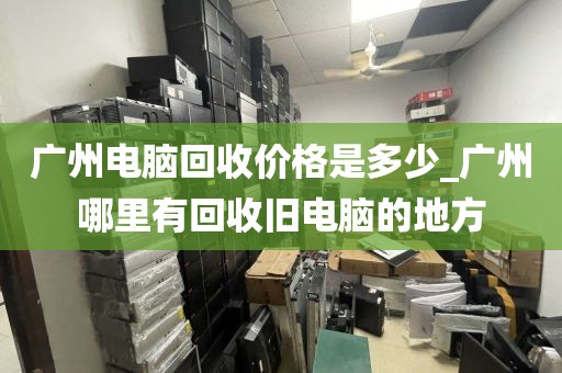 广州电脑回收价格是多少_广州哪里有回收旧电脑的地方