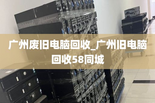 广州废旧电脑回收_广州旧电脑回收58同城