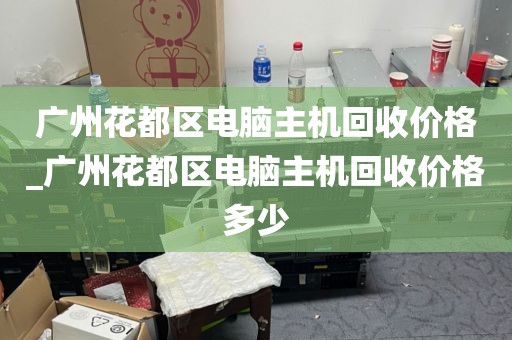 广州花都区电脑主机回收价格_广州花都区电脑主机回收价格多少