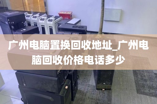 广州电脑置换回收地址_广州电脑回收价格电话多少