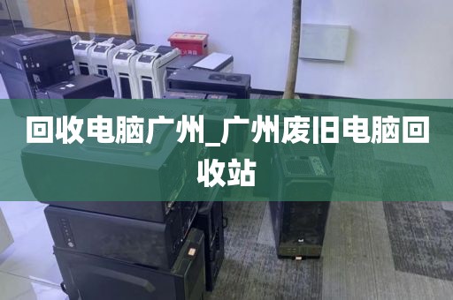 回收电脑广州_广州废旧电脑回收站