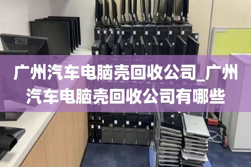 广州汽车电脑壳回收公司_广州汽车电脑壳回收公司有哪些