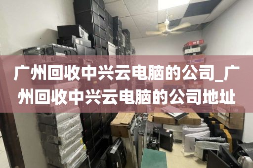 广州回收中兴云电脑的公司_广州回收中兴云电脑的公司地址