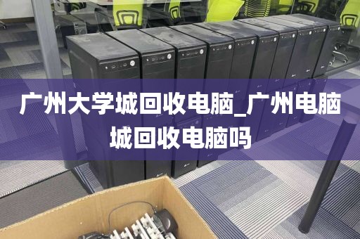 广州大学城回收电脑_广州电脑城回收电脑吗