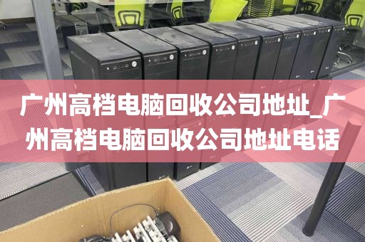 广州高档电脑回收公司地址_广州高档电脑回收公司地址电话