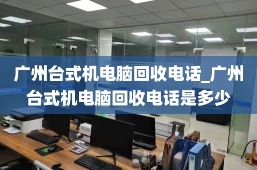 广州台式机电脑回收电话_广州台式机电脑回收电话是多少