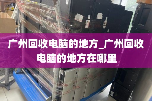 广州回收电脑的地方_广州回收电脑的地方在哪里