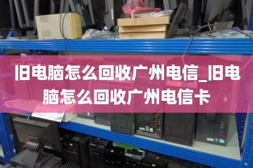 旧电脑怎么回收广州电信_旧电脑怎么回收广州电信卡