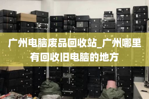 广州电脑废品回收站_广州哪里有回收旧电脑的地方