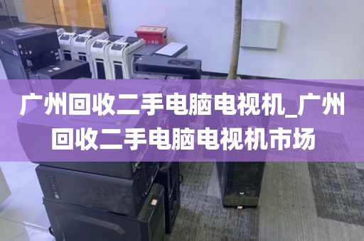 广州回收二手电脑电视机_广州回收二手电脑电视机市场