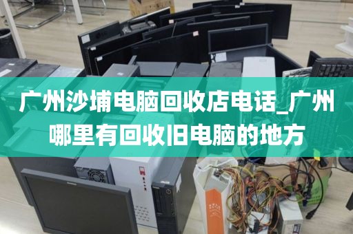 广州沙埔电脑回收店电话_广州哪里有回收旧电脑的地方