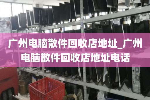 广州电脑散件回收店地址_广州电脑散件回收店地址电话