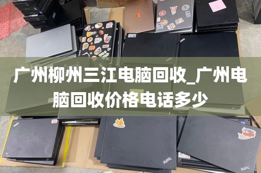 广州柳州三江电脑回收_广州电脑回收价格电话多少