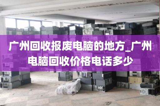 广州回收报废电脑的地方_广州电脑回收价格电话多少