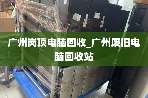 广州岗顶电脑回收_广州废旧电脑回收站