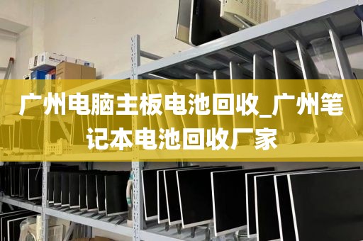 广州电脑主板电池回收_广州笔记本电池回收厂家