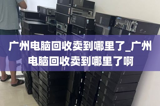 广州电脑回收卖到哪里了_广州电脑回收卖到哪里了啊