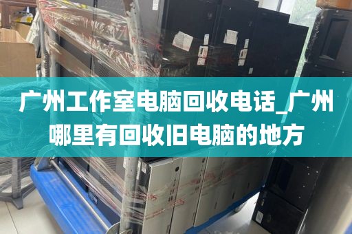 广州工作室电脑回收电话_广州哪里有回收旧电脑的地方