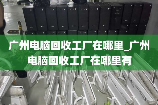 广州电脑回收工厂在哪里_广州电脑回收工厂在哪里有