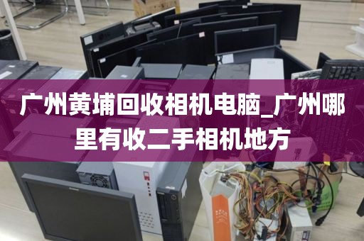 广州黄埔回收相机电脑_广州哪里有收二手相机地方