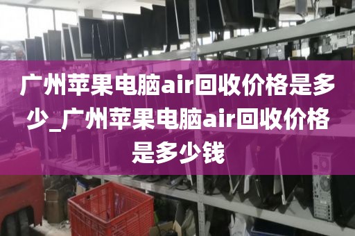 广州苹果电脑air回收价格是多少_广州苹果电脑air回收价格是多少钱