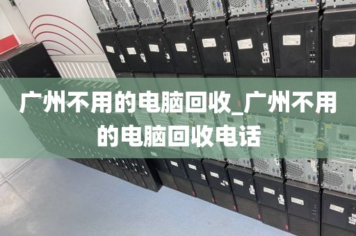 广州不用的电脑回收_广州不用的电脑回收电话