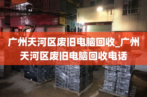 广州天河区废旧电脑回收_广州天河区废旧电脑回收电话