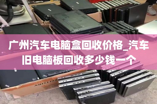 广州汽车电脑盒回收价格_汽车旧电脑板回收多少钱一个