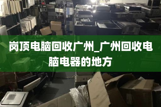 岗顶电脑回收广州_广州回收电脑电器的地方