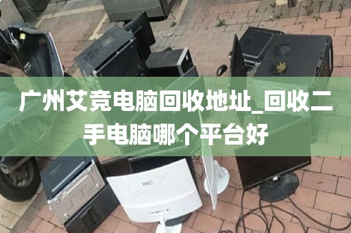 广州艾竞电脑回收地址_回收二手电脑哪个平台好