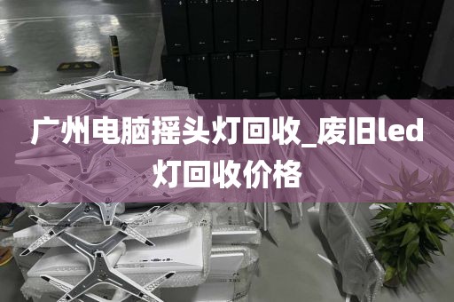 广州电脑摇头灯回收_废旧led灯回收价格