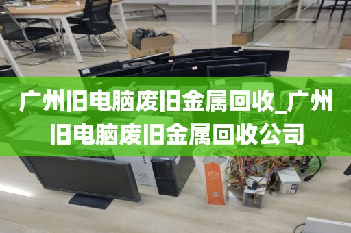 广州旧电脑废旧金属回收_广州旧电脑废旧金属回收公司