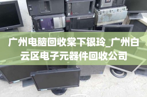 广州电脑回收棠下银玲_广州白云区电子元器件回收公司